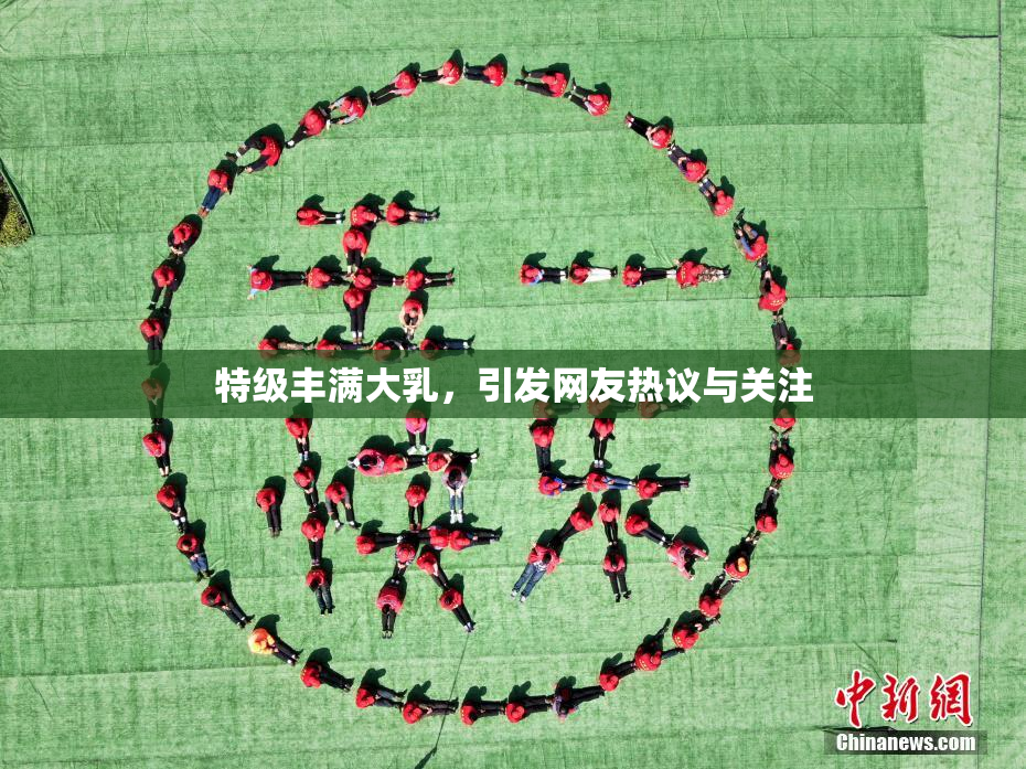 特级丰满大乳，引发网友热议与关注