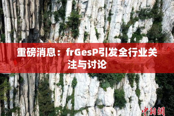 重磅消息：frGesP引发全行业关注与讨论