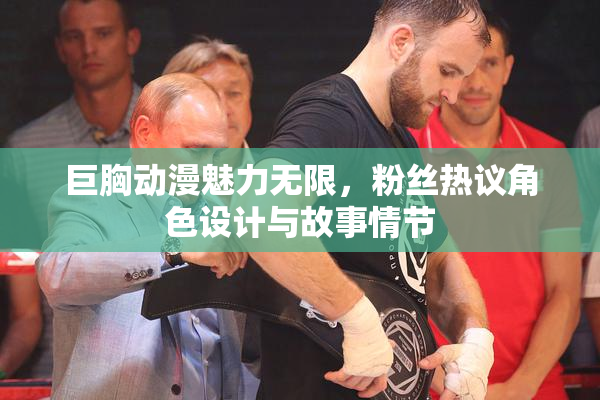 巨胸动漫魅力无限，粉丝热议角色设计与故事情节