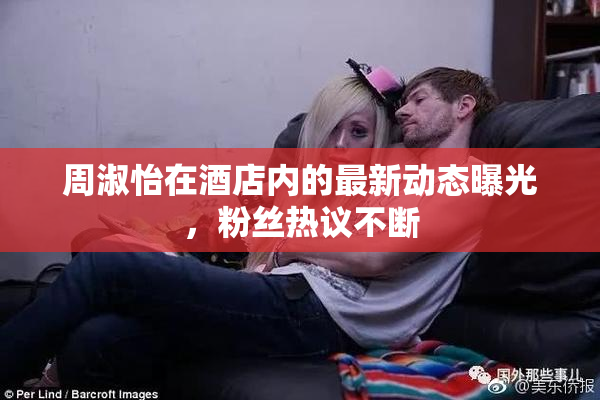 周淑怡在酒店内的最新动态曝光，粉丝热议不断