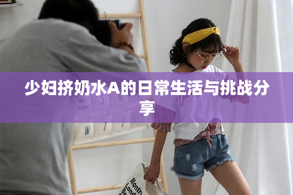 少妇挤奶水A的日常生活与挑战分享