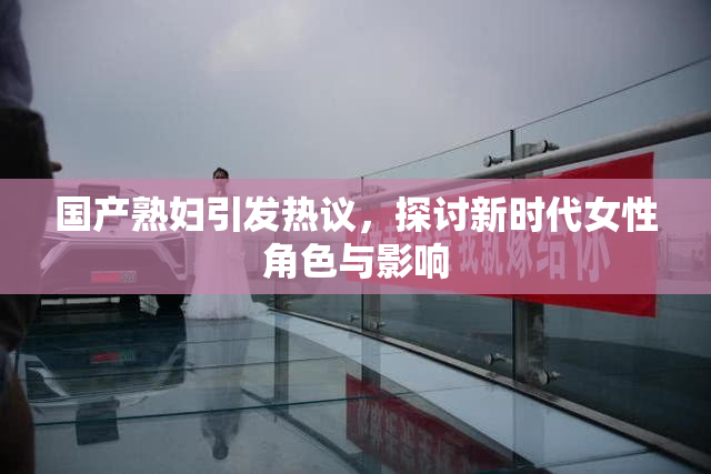 国产熟妇引发热议，探讨新时代女性角色与影响
