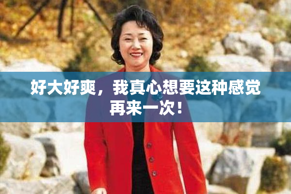 好大好爽，我真心想要这种感觉再来一次！
