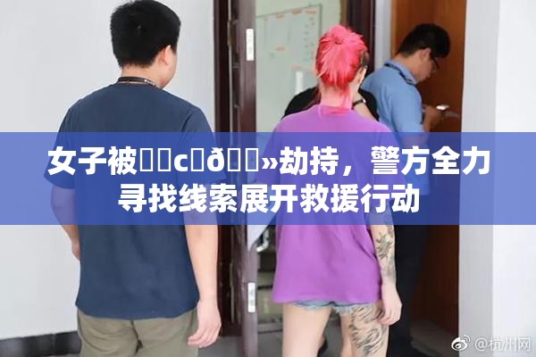 女子被❌‌c‌🐻劫持，警方全力寻找线索展开救援行动