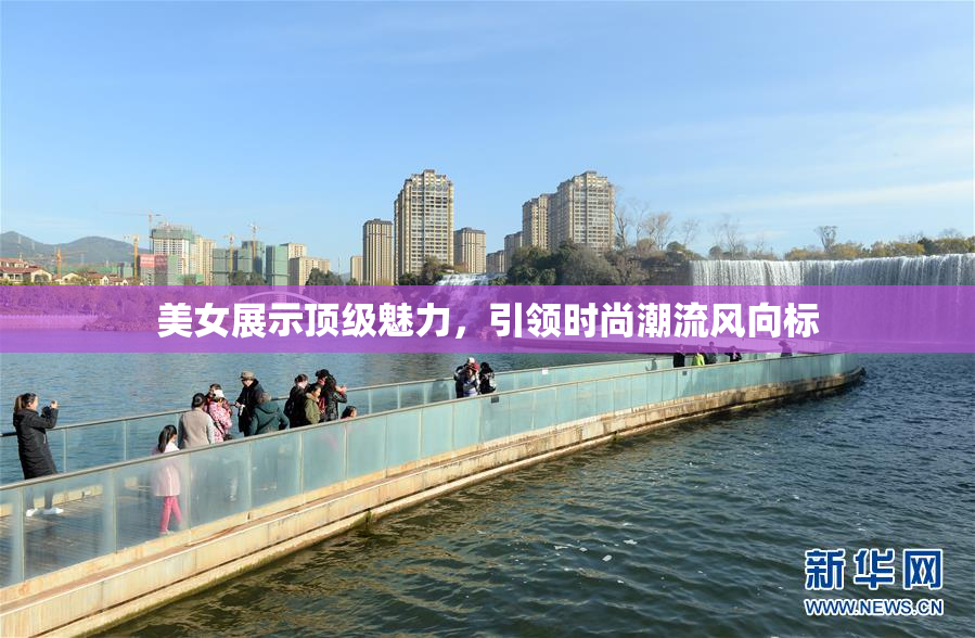 美女展示顶级魅力，引领时尚潮流风向标