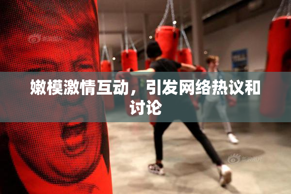 嫩模激情互动，引发网络热议和讨论