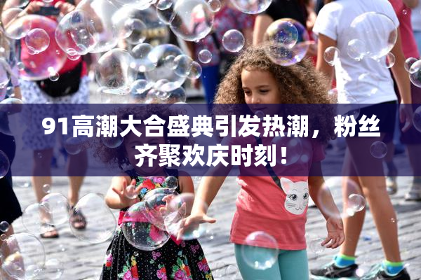 91高潮大合盛典引发热潮，粉丝齐聚欢庆时刻！