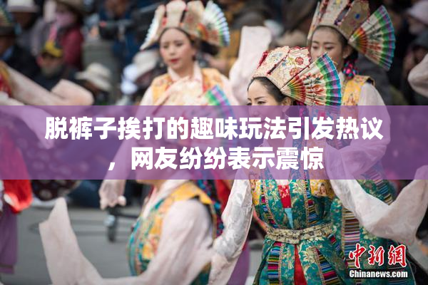 脱裤子挨打的趣味玩法引发热议，网友纷纷表示震惊