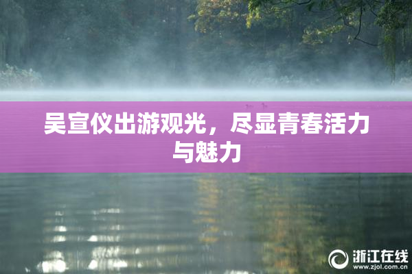 吴宣仪出游观光，尽显青春活力与魅力