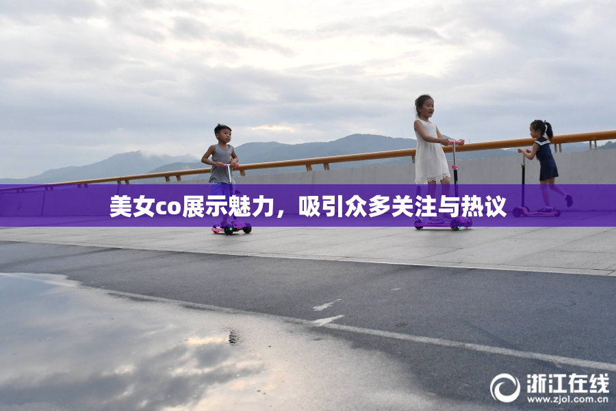 美女co展示魅力，吸引众多关注与热议