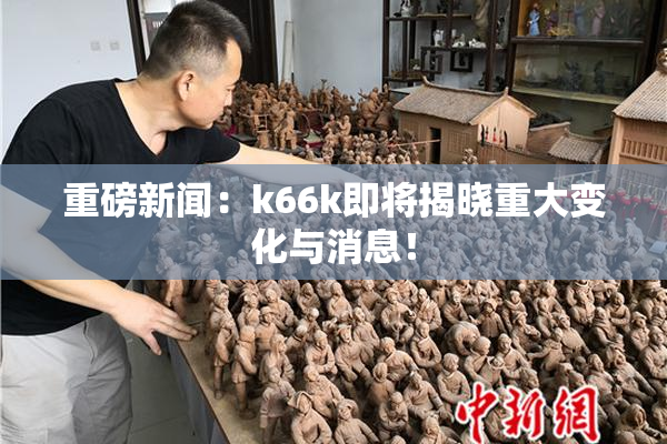 重磅新闻：k66k即将揭晓重大变化与消息！