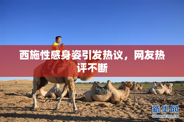 西施性感身姿引发热议，网友热评不断