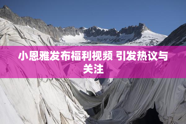 小恩雅发布福利视频 引发热议与关注