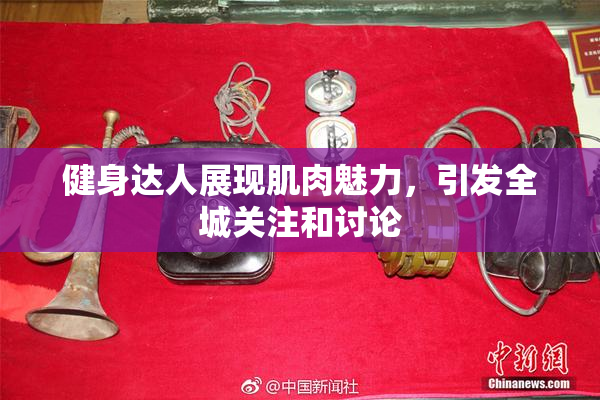 健身达人展现肌肉魅力，引发全城关注和讨论