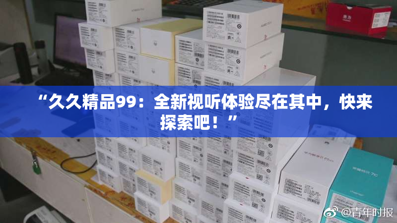 “久久精品99：全新视听体验尽在其中，快来探索吧！”