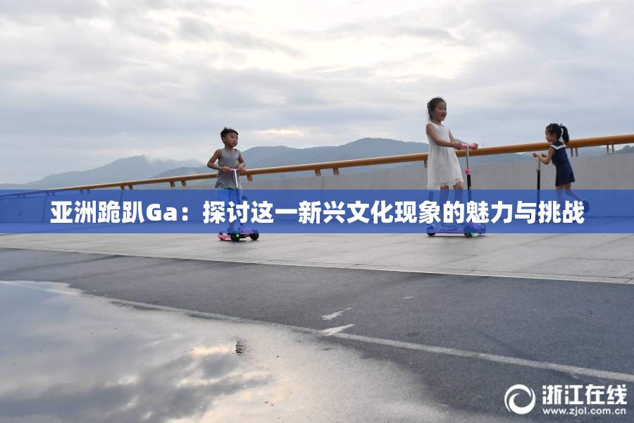 亚洲跪趴Ga：探讨这一新兴文化现象的魅力与挑战