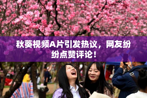 秋葵视频A片引发热议，网友纷纷点赞评论！