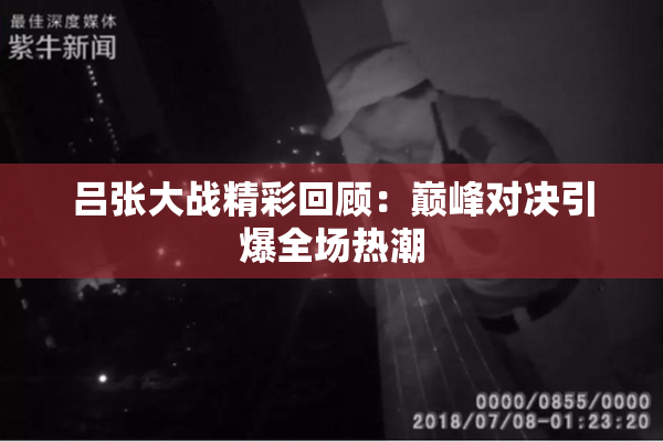 吕张大战精彩回顾：巅峰对决引爆全场热潮