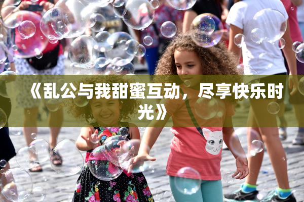 《乱公与我甜蜜互动，尽享快乐时光》