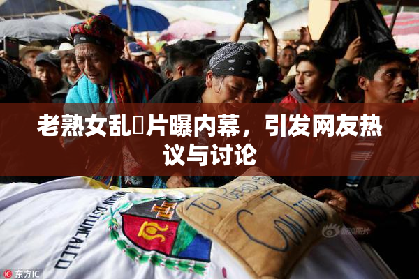 老熟女乱婬片曝内幕，引发网友热议与讨论