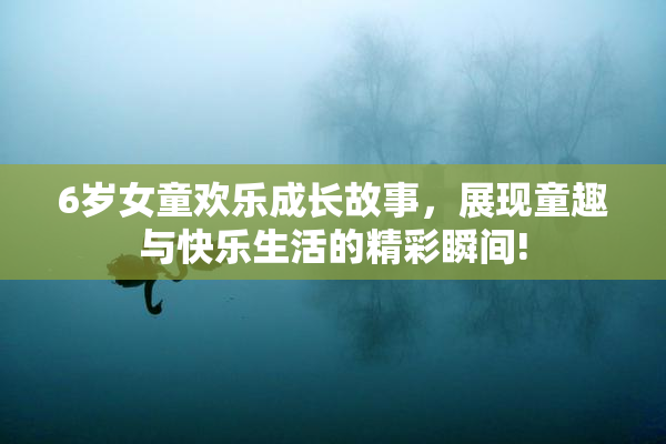 6岁女童欢乐成长故事，展现童趣与快乐生活的精彩瞬间!
