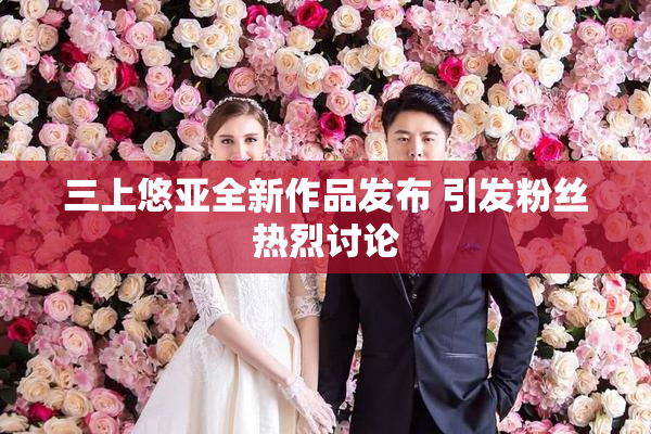 三上悠亚全新作品发布 引发粉丝热烈讨论