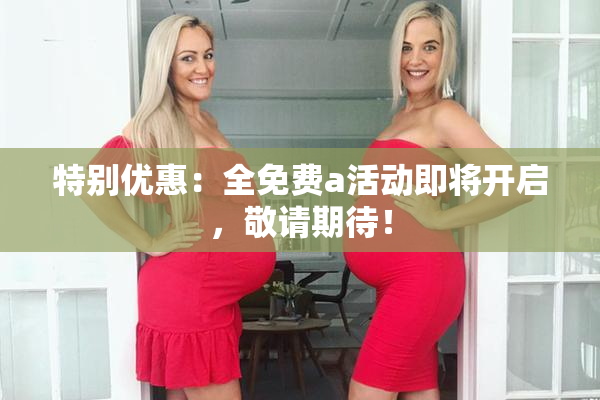 特别优惠：全免费a活动即将开启，敬请期待！