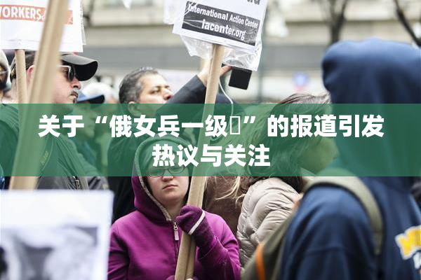 关于“俄女兵一级婬”的报道引发热议与关注