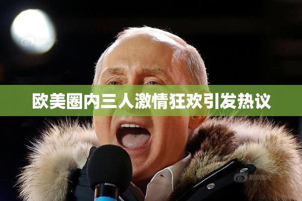 欧美圈内三人激情狂欢引发热议
