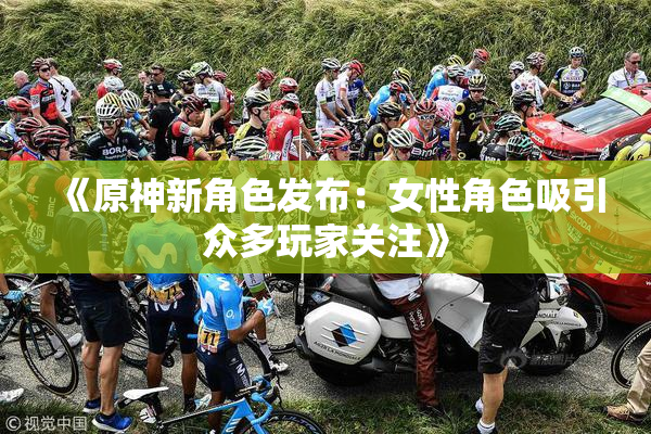 《原神新角色发布：女性角色吸引众多玩家关注》