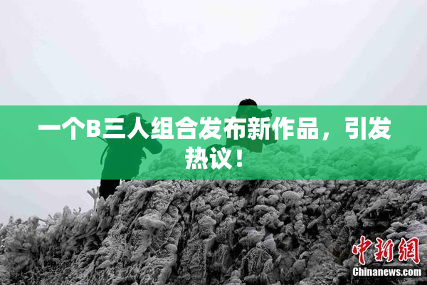 一个B三人组合发布新作品，引发热议！