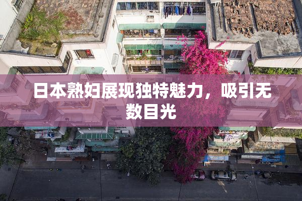 日本熟妇展现独特魅力，吸引无数目光