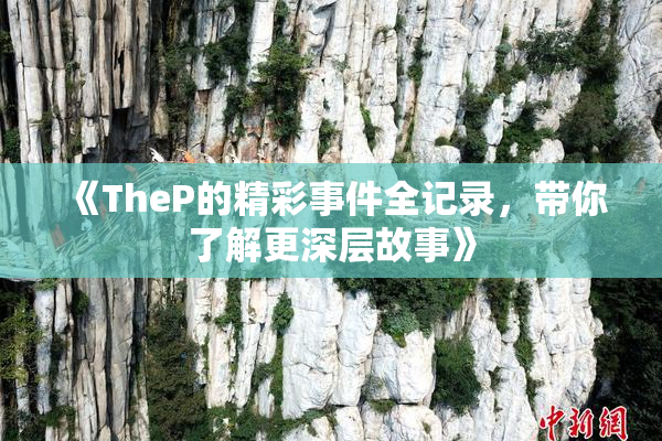 《TheP的精彩事件全记录，带你了解更深层故事》
