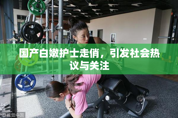 国产白嫩护士走俏，引发社会热议与关注