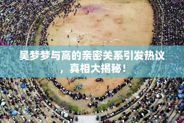 吴梦梦与高的亲密关系引发热议，真相大揭秘！