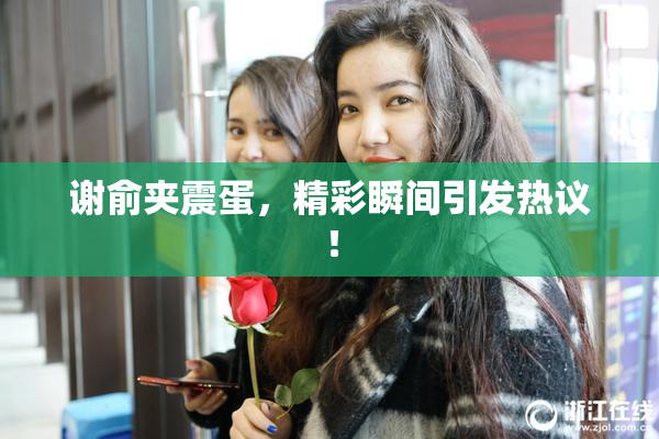谢俞夹震蛋，精彩瞬间引发热议！