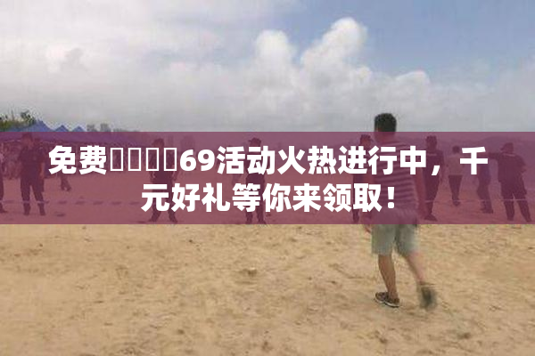 免费❌‌❌‌69活动火热进行中，千元好礼等你来领取！