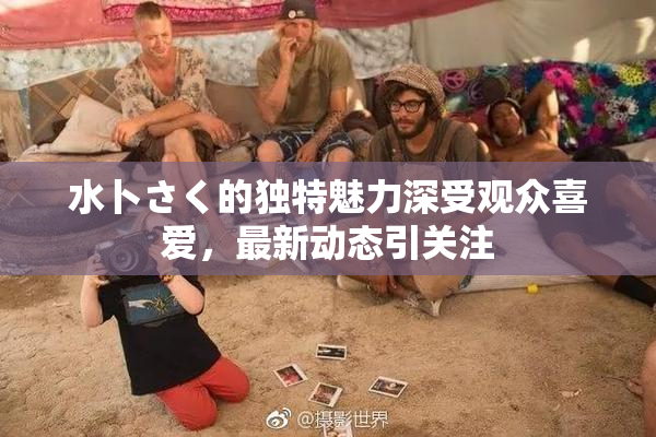 水卜さく的独特魅力深受观众喜爱，最新动态引关注