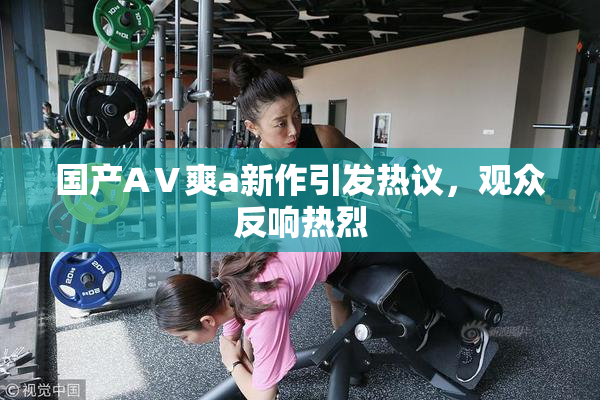 国产AⅤ爽a新作引发热议，观众反响热烈