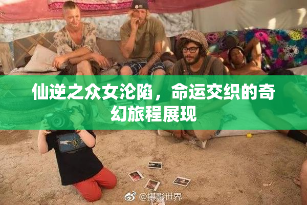 仙逆之众女沦陷，命运交织的奇幻旅程展现
