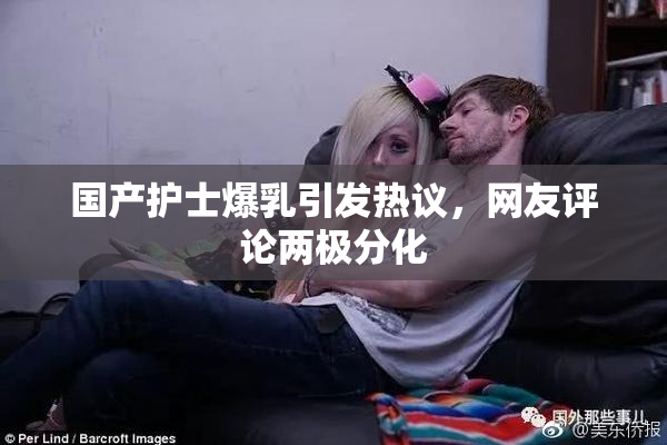 国产护士爆乳引发热议，网友评论两极分化