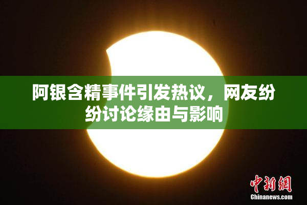 阿银含精事件引发热议，网友纷纷讨论缘由与影响