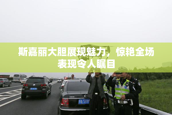 斯嘉丽大胆展现魅力，惊艳全场表现令人瞩目