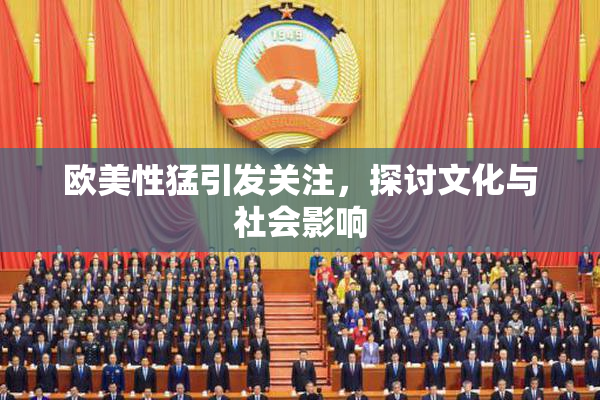 欧美性猛引发关注，探讨文化与社会影响