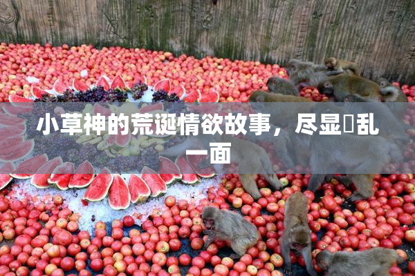 小草神的荒诞情欲故事，尽显婬乱一面
