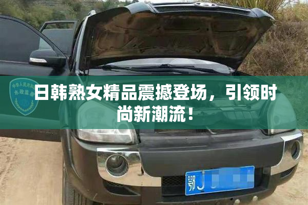日韩熟女精品震撼登场，引领时尚新潮流！