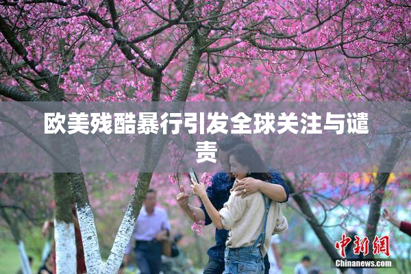 欧美残酷暴行引发全球关注与谴责