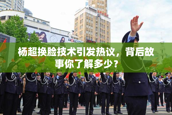 杨超换脸技术引发热议，背后故事你了解多少？