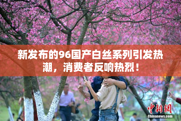 新发布的96国产白丝系列引发热潮，消费者反响热烈！