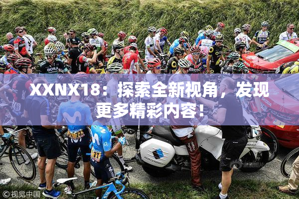 XXNX18：探索全新视角，发现更多精彩内容！